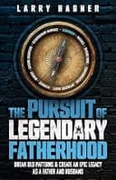 The Pursuit of Legendary Fatherhood: Break Old Patterns and Create an Epic Legacy as a Father and Husband